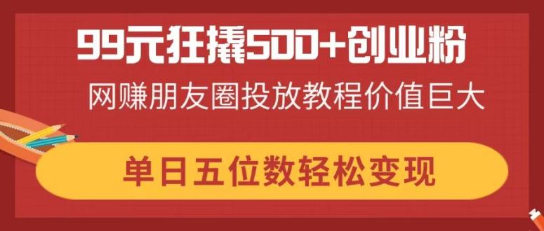 （14247期）99元狂撬500+创业粉，网赚朋友圈投放教程价值巨大，单日五位数轻松变现-AIPOD